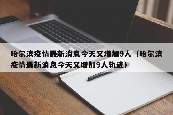 哈尔滨疫情最新消息今天又增加9人（哈尔滨疫情最新消息今天又增加9人轨迹）