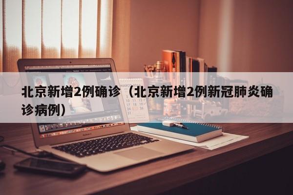 北京新增2例确诊（北京新增2例新冠肺炎确诊病例）