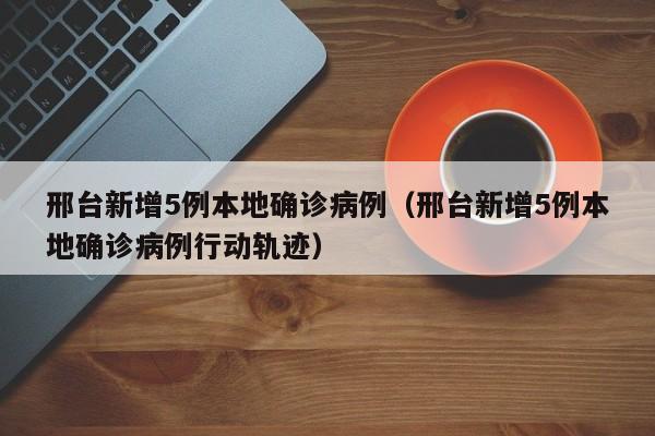 邢台新增5例本地确诊病例（邢台新增5例本地确诊病例行动轨迹）