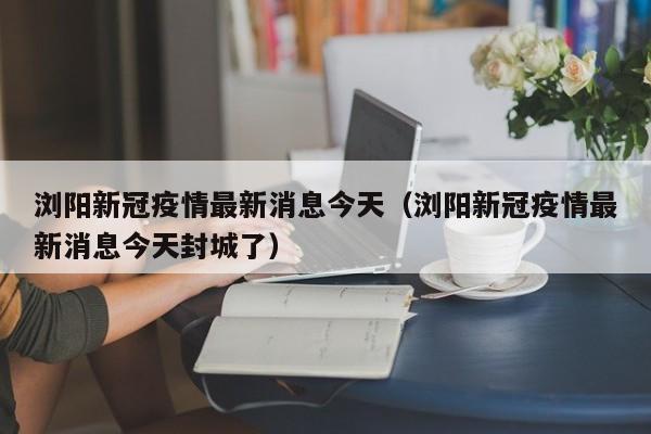 浏阳新冠疫情最新消息今天（浏阳新冠疫情最新消息今天封城了）