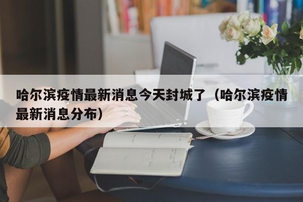 哈尔滨疫情最新消息今天封城了（哈尔滨疫情最新消息分布）
