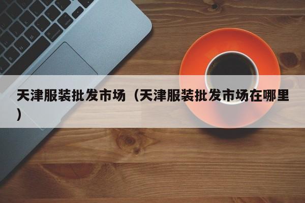 天津服装批发市场（天津服装批发市场在哪里）