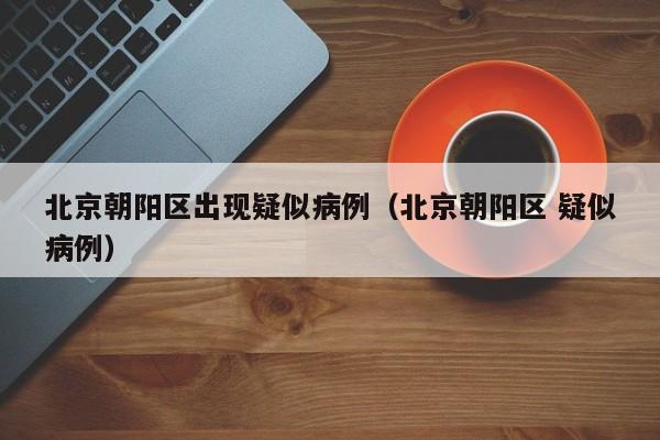北京朝阳区出现疑似病例（北京朝阳区 疑似病例）