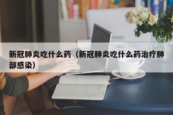 新冠肺炎吃什么药（新冠肺炎吃什么药治疗肺部感染）
