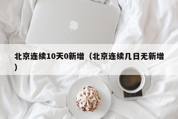 北京连续10天0新增（北京连续几日无新增）