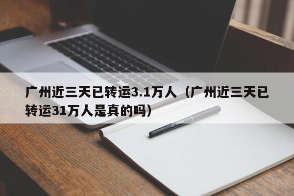 广州近三天已转运3.1万人（广州近三天已转运31万人是真的吗）