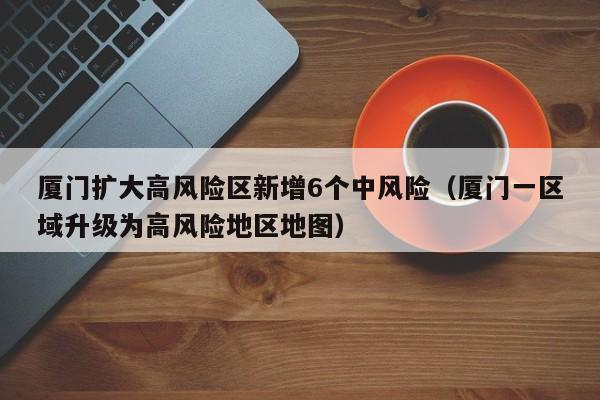 厦门扩大高风险区新增6个中风险（厦门一区域升级为高风险地区地图）