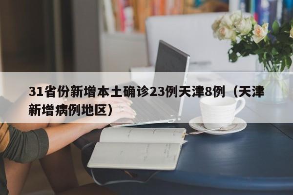 31省份新增本土确诊23例天津8例（天津新增病例地区）