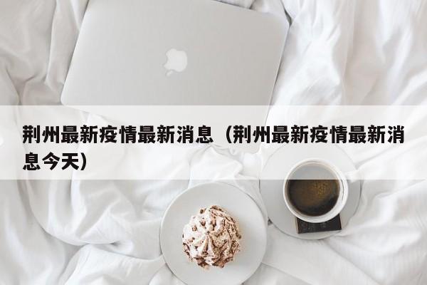 荆州最新疫情最新消息（荆州最新疫情最新消息今天）