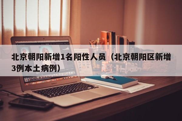 北京朝阳新增1名阳性人员（北京朝阳区新增3例本土病例）