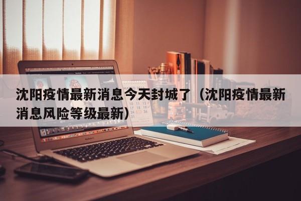 沈阳疫情最新消息今天封城了（沈阳疫情最新消息风险等级最新）