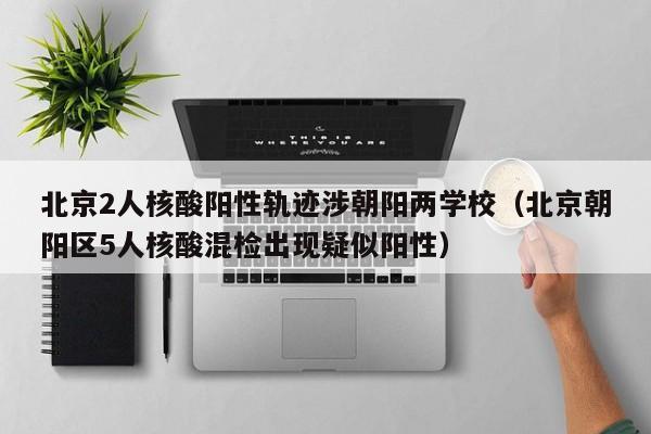 北京2人核酸阳性轨迹涉朝阳两学校（北京朝阳区5人核酸混检出现疑似阳性）