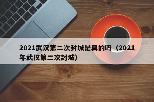 2021武汉第二次封城是真的吗（2021年武汉第二次封城）