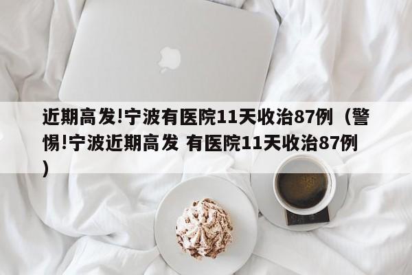 近期高发!宁波有医院11天收治87例（警惕!宁波近期高发 有医院11天收治87例）