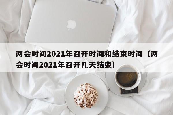 两会时间2021年召开时间和结束时间（两会时间2021年召开几天结束）