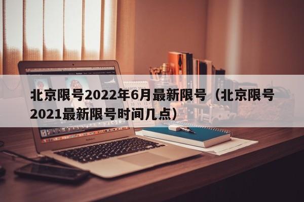 北京限号2022年6月最新限号（北京限号2021最新限号时间几点）