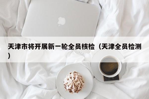 天津市将开展新一轮全员核检（天津全员检测）