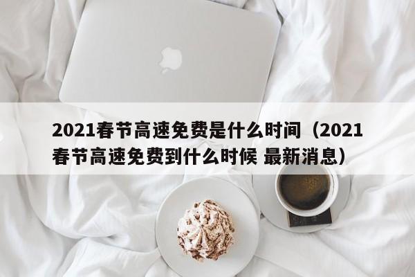 2021春节高速免费是什么时间（2021春节高速免费到什么时候 最新消息）