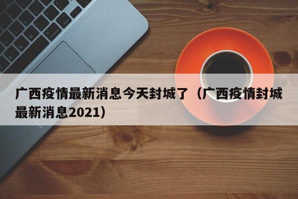 广西疫情最新消息今天封城了（广西疫情封城最新消息2021）