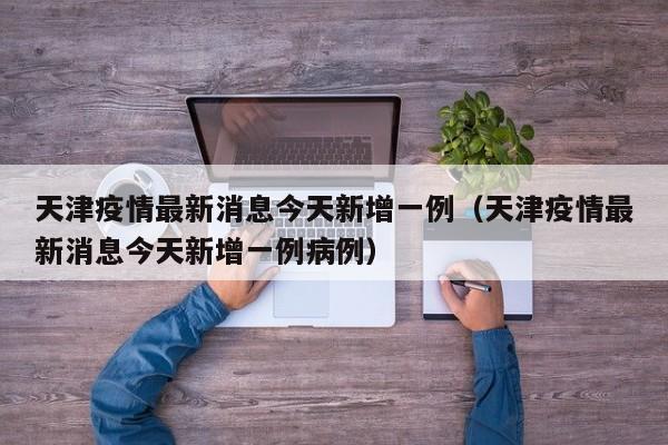 天津疫情最新消息今天新增一例（天津疫情最新消息今天新增一例病例）