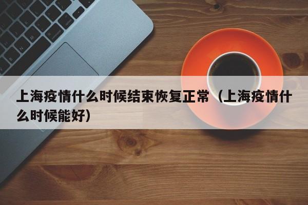 上海疫情什么时候结束恢复正常（上海疫情什么时候能好）