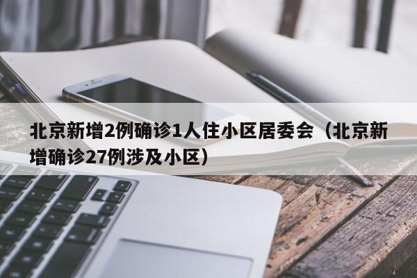北京新增2例确诊1人住小区居委会（北京新增确诊27例涉及小区）