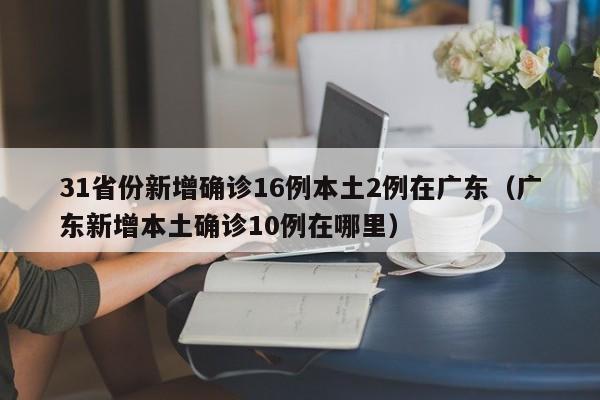 31省份新增确诊16例本土2例在广东（广东新增本土确诊10例在哪里）