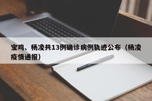 宝鸡、杨凌共13例确诊病例轨迹公布（杨凌疫情通报）