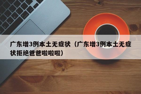 广东增3例本土无症状（广东增3例本土无症状拒绝爸爸啦啦啦）