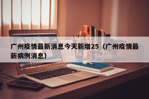 广州疫情最新消息今天新增25（广州疫情最新病例消息）