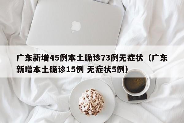 广东新增45例本土确诊73例无症状（广东新增本土确诊15例 无症状5例）