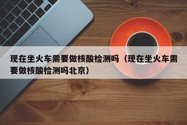 现在坐火车需要做核酸检测吗（现在坐火车需要做核酸检测吗北京）