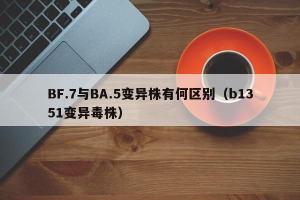 BF.7与BA.5变异株有何区别（b1351变异毒株）