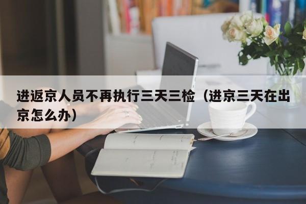 进返京人员不再执行三天三检（进京三天在出京怎么办）