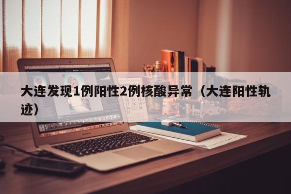 大连发现1例阳性2例核酸异常（大连阳性轨迹）