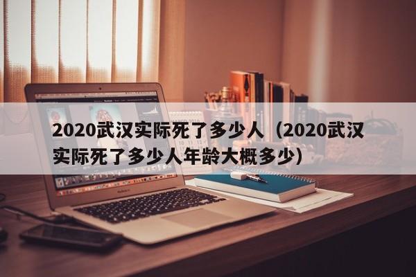 2020武汉实际死了多少人（2020武汉实际死了多少人年龄大概多少）