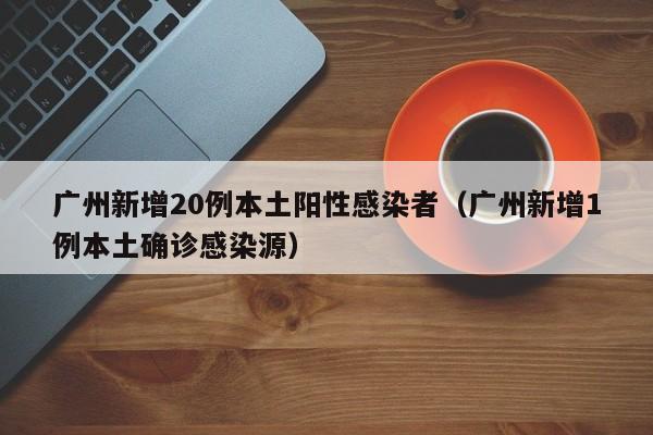 广州新增20例本土阳性感染者（广州新增1例本土确诊感染源）