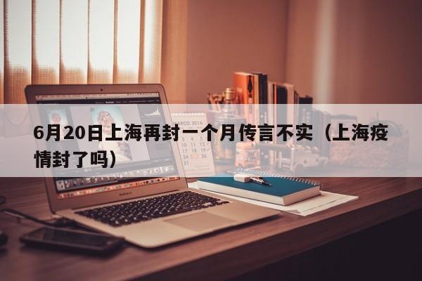6月20日上海再封一个月传言不实（上海疫情封了吗）