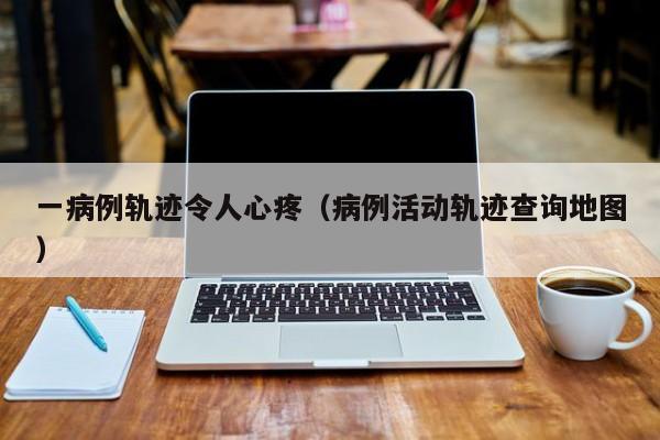 一病例轨迹令人心疼（病例活动轨迹查询地图）