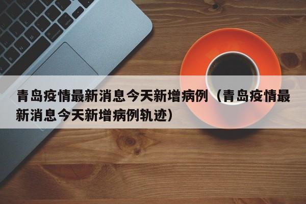 青岛疫情最新消息今天新增病例（青岛疫情最新消息今天新增病例轨迹）