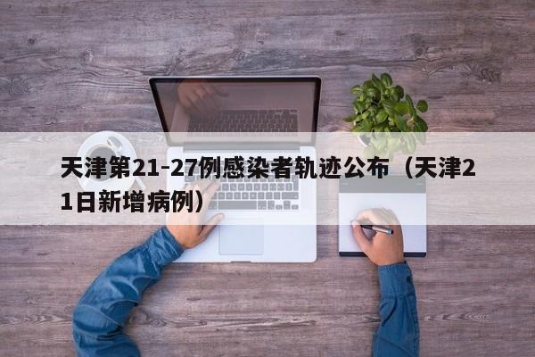 天津第21-27例感染者轨迹公布（天津21日新增病例）