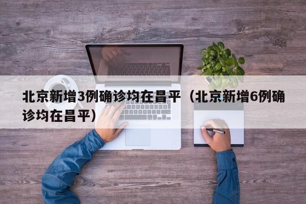 北京新增3例确诊均在昌平（北京新增6例确诊均在昌平）