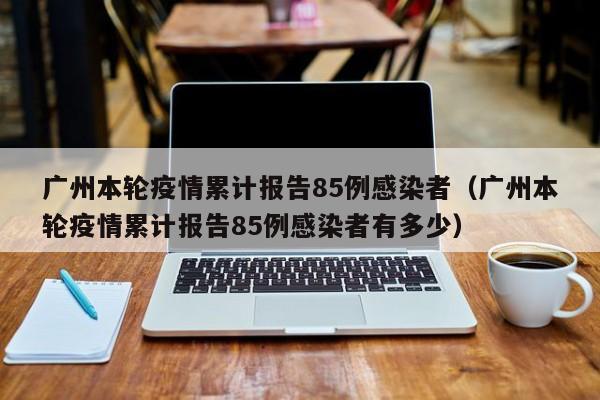 广州本轮疫情累计报告85例感染者（广州本轮疫情累计报告85例感染者有多少）