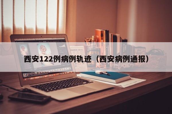 西安122例病例轨迹（西安病例通报）