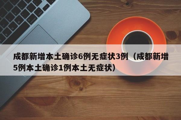 成都新增本土确诊6例无症状3例（成都新增5例本土确诊1例本土无症状）