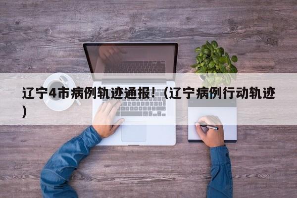 辽宁4市病例轨迹通报!（辽宁病例行动轨迹）
