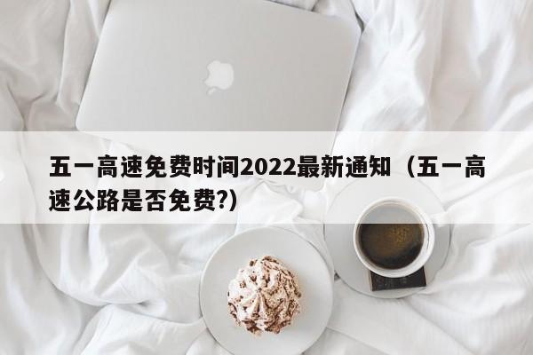 五一高速免费时间2022最新通知（五一高速公路是否免费?）
