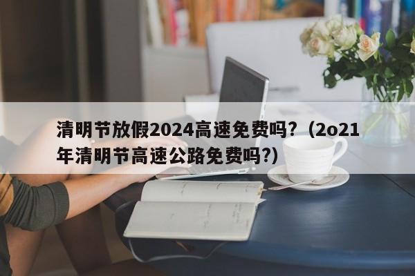 清明节放假2024高速免费吗?（2o21年清明节高速公路免费吗?）