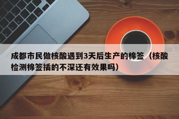 成都市民做核酸遇到3天后生产的棉签（核酸检测棉签插的不深还有效果吗）