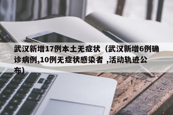 武汉新增17例本土无症状（武汉新增6例确诊病例,10例无症状感染者 ,活动轨迹公布）